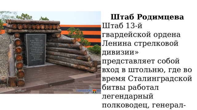 Штаб Родимцева Штаб 13-й гвардейской ордена Ленина стрелковой дивизии» представляет собой вход в штольню, где во время Сталинградской битвы работал легендарный полководец, генерал-майор Александр Родимцев. 