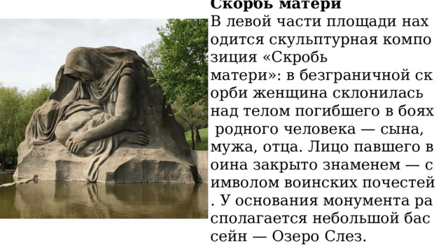 Скорбь матери В левой части площади находится скульптурная композиция «Скробь матери»: в безграничной скорби женщина склонилась над телом погибшего в боях родного человека — сына, мужа, отца. Лицо павшего воина закрыто знаменем — символом воинских почестей. У основания монумента располагается небольшой бассейн — Озеро Слез. 