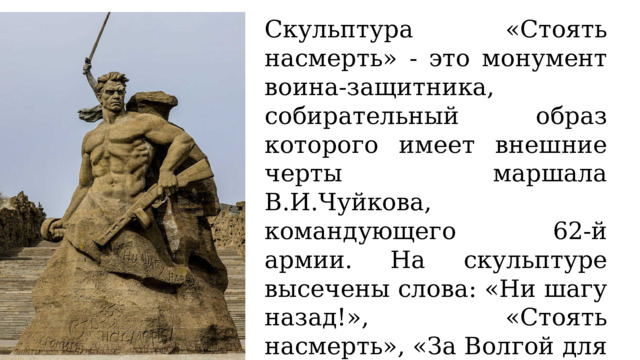 Скульптура «Стоять насмерть» - это монумент воина-защитника, собирательный образ которого имеет внешние черты маршала В.И.Чуйкова, командующего 62-й армии. На скульптуре высечены слова: «Ни шагу назад!», «Стоять насмерть», «За Волгой для нас земли нет», «Не посрамим священной памяти». Высота статуи, выполненной из монолита, составляет 16,5 метра. 