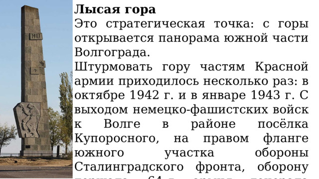 Лысая гора Это стратегическая точка: с горы открывается панорама южной части Волгограда. Штурмовать гору частям Красной армии приходилось несколько раз: в октябре 1942 г. и в январе 1943 г. С выходом немецко-фашистских войск к Волге в районе посёлка Купоросного, на правом фланге южного участка обороны Сталинградского фронта, оборону держала 64-я армия генерала Михаила Степановича Шумилова. 