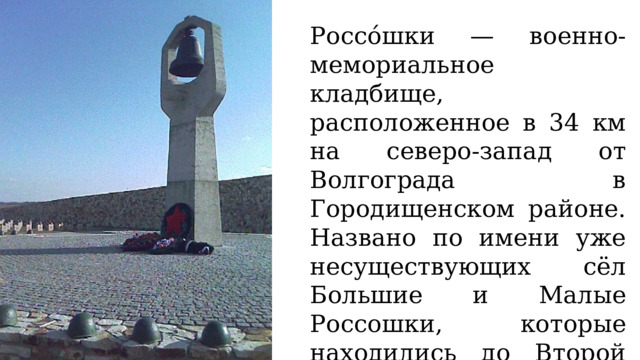 Россо́шки — военно-мемориальное кладбище, расположенное в 34 км на северо-запад от Волгограда в Городищенском районе. Названо по имени уже несуществующих сёл Большие и Малые Россошки, которые находились до Второй мировой войны на месте этого кладбища. 