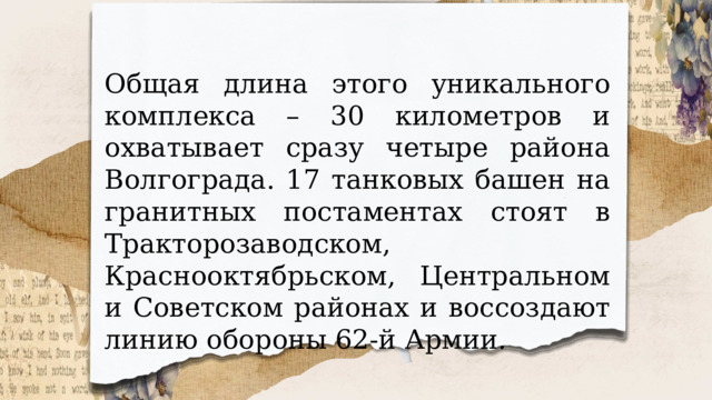 Общая длина этого уникального комплекса – 30 километров и охватывает сразу четыре района Волгограда. 17 танковых башен на гранитных постаментах стоят в Тракторозаводском, Краснооктябрьском, Центральном и Советском районах и воссоздают линию обороны 62-й Армии. 
