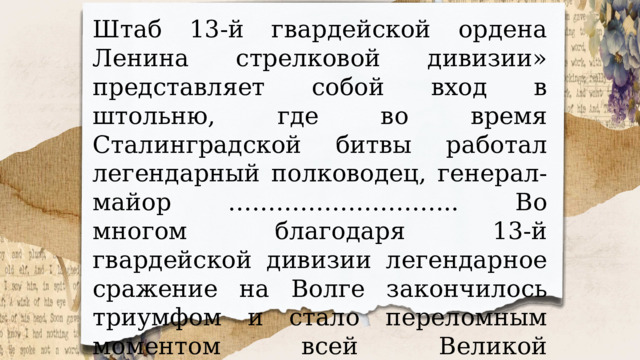 Штаб 13-й гвардейской ордена Ленина стрелковой дивизии» представляет собой вход в штольню, где во время Сталинградской битвы работал легендарный полководец, генерал-майор ……………………….. Во многом благодаря 13-й гвардейской дивизии легендарное сражение на Волге закончилось триумфом и стало переломным моментом всей Великой Отечественной войны. 