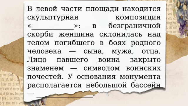 В левой части площади находится скульптурная композиция «____________»: в безграничной скорби женщина склонилась над телом погибшего в боях родного человека — сына, мужа, отца. Лицо павшего воина закрыто знаменем — символом воинских почестей. У основания монумента располагается небольшой бассейн — ________________. 