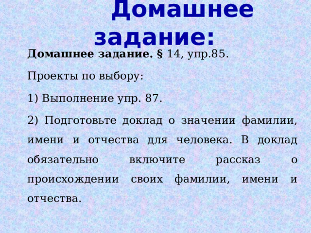 Домашнее задание:   Домашнее задание. § 14, упр.85. Проекты по выбору: 1) Выполнение упр. 87. 2) Подготовьте доклад о значении фамилии, имени и отчества для человека. В доклад обязательно включите рассказ о происхождении своих фамилии, имени и отчества. 