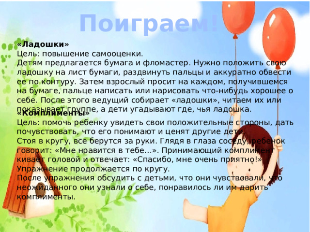 Поиграем! «Ладошки»   Цель: повышение самооценки.   Детям предлагается бумага и фломастер. Нужно положить свою ладошку на лист бумаги, раздвинуть пальцы и аккуратно обвести ее по контуру. Затем взрослый просит на каждом, получившемся на бумаге, пальце написать или нарисовать что-нибудь хорошее о себе. После этого ведущий собирает «ладошки», читаем их или показывает группе, а дети угадывают где, чья ладошка.  «Комплименты»   Цель: помочь ребенку увидеть свои положительные стороны, дать почувствовать, что его понимают и ценят другие дети.   Стоя в кругу, все берутся за руки. Глядя в глаза соседу, ребенок говорит: «Мне нравится в тебе…». Принимающий комплимент кивает головой и отвечает: «Спасибо, мне очень приятно!» Упражнение продолжается по кругу.   После упражнения обсудить с детьми, что они чувствовали, что неожиданного они узнали о себе, понравилось ли им дарить комплименты. 