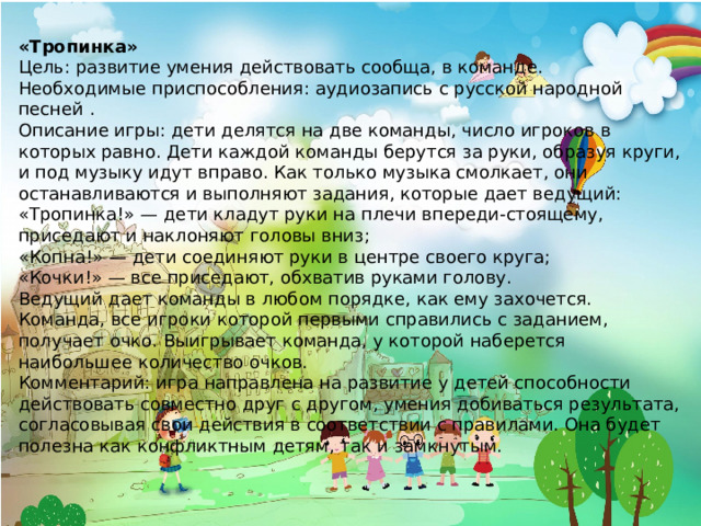 «Тропинка» Цель: развитие умения действовать сообща, в команде. Необходимые приспособления: аудиозапись с русской народной песней . Описание игры: дети делятся на две команды, число игроков в которых равно. Дети каждой команды берутся за руки, образуя круги, и под музыку идут вправо. Как только музыка смолкает, они останавливаются и выполняют задания, которые дает ведущий: «Тропинка!» — дети кладут руки на плечи впереди-стоящему, приседают и наклоняют головы вниз; «Копна!» — дети соединяют руки в центре своего круга; «Кочки!» — все приседают, обхватив руками голову. Ведущий дает команды в любом порядке, как ему захочется. Команда, все игроки которой первыми справились с заданием, получает очко. Выигрывает команда, у которой наберется наибольшее количество очков. Комментарий: игра направлена на развитие у детей способности действовать совместно друг с другом, умения добиваться результата, согласовывая свои действия в соответствии с правилами. Она будет полезна как конфликтным детям, так и замкнутым. 