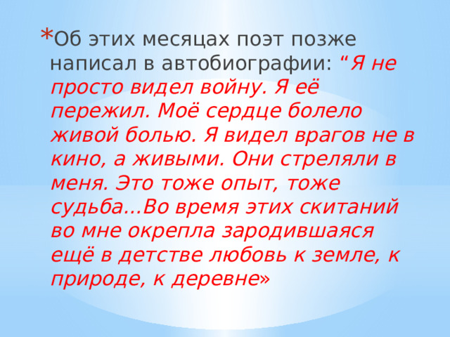 Об этих месяцах поэт позже написал в автобиографии:  “ Я не просто видел войну. Я её пережил. Моё сердце болело живой болью. Я видел врагов не в кино, а живыми. Они стреляли в меня. Это тоже опыт, тоже судьба...Во время этих скитаний во мне окрепла зародившаяся ещё в детстве любовь к земле, к природе, к деревне » 