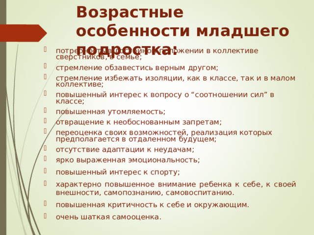 Возрастные особенности младшего подростка: потребность в достойном положении в коллективе сверстников, в семье; стремление обзавестись верным другом; стремление избежать изоляции, как в классе, так и в малом коллективе; повышенный интерес к вопросу о “соотношении сил” в классе; повышенная утомляемость; отвращение к необоснованным запретам; переоценка своих возможностей, реализация которых предполагается в отдаленном будущем; отсутствие адаптации к неудачам; ярко выраженная эмоциональность; повышенный интерес к спорту; характерно повышенное внимание ребенка к себе, к своей внешности, самопознанию, самовоспитанию. повышенная критичность к себе и окружающим. очень шаткая самооценка. 