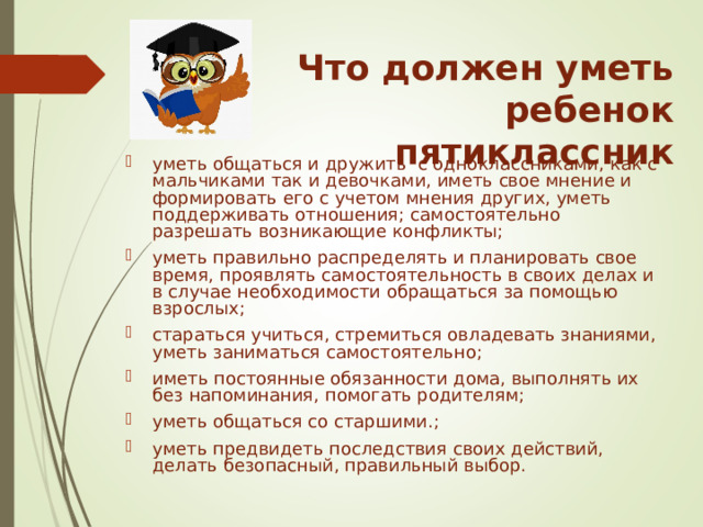 Что должен уметь ребенок пятиклассник уметь общаться и дружить с одноклассниками, как с мальчиками так и девочками, иметь свое мнение и формировать его с учетом мнения других, уметь поддерживать отношения;  самостоятельно разрешать возникающие конфликты; уметь правильно распределять и планировать свое время, проявлять самостоятельность в своих делах и в случае необходимости обращаться за помощью взрослых; стараться учиться, стремиться овладевать знаниями, уметь заниматься самостоятельно; иметь постоянные обязанности дома, выполнять их без напоминания, помогать родителям; уметь общаться со старшими.; уметь предвидеть последствия своих действий, делать безопасный, правильный выбор. 