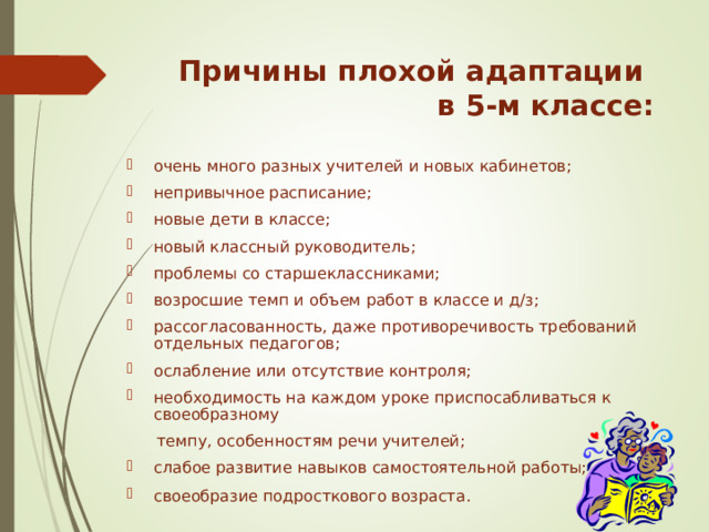 Причины плохой адаптации  в 5-м классе:   очень много разных учителей и новых кабинетов; непривычное расписание; новые дети в классе; новый классный руководитель; проблемы со старшеклассниками; возросшие темп и объем работ в классе и д/з; рассогласованность, даже противоречивость требований отдельных педагогов; ослабление или отсутствие контроля; необходимость на каждом уроке приспосабливаться к своеобразному  темпу, особенностям речи учителей;  слабое развитие навыков самостоятельной работы; своеобразие подросткового возраста.   «Какие проблемы возникли у ваших детей с переходом в 5 класс?» -вопрос родителям. Список дополняется ответами на этот вопрос учителями и детьми.  