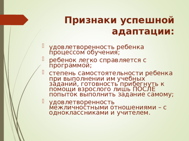 Признаки успешной адаптации: удовлетворенность ребенка процессом обучения; ребенок легко справляется с программой; степень самостоятельности ребенка при выполнении им учебных заданий, готовность прибегнуть к помощи взрослого лишь ПОСЛЕ попыток выполнить задание самому; удовлетворенность межличностными отношениями – с одноклассниками и учителем. 