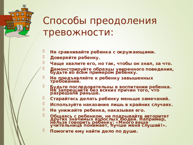 Способы преодоления тревожности:   Не сравнивайте ребенка с окружающими. Доверяйте ребенку. Чаще хвалите его, но так, чтобы он знал, за что. Демонстрируйте образцы уверенного поведения, будьте во всем примером ребенку. Не предъявляйте к ребенку завышенных требований. Будьте последовательны в воспитании ребенка. Не запрещайте без всяких причин того, что разрешали раньше. Старайтесь делать ребенку меньше замечаний. Используйте наказание лишь в крайних случаях. Не унижайте ребенка, наказывая его. Общаясь с ребенком, не подрывайте авторитет других значимых взрослых людей. Например, нельзя говорить ребенку: «Много ваша учительница понимает, лучше меня слушай!». Помогите ему найти дело по душе. 