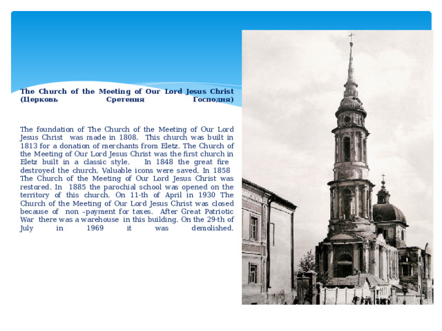         The Church of the Meeting of Our Lord Jesus Christ (Церковь Сретения Господня)     The foundation of The Church of the Meeting of Our Lord Jesus Christ was made in 1808. This church was built in 1813 for a donation of merchants from Eletz. The Church of the Meeting of Our Lord Jesus Christ was the first church in Eletz built in a classic style. In 1848 the great fire destroyed the church. Valuable icons were saved. In 1858  The Church of the Meeting of Our Lord Jesus Christ was restored. In 1885 the parochial school was opened on the territory of this church. On 11-th of April in 1930 The Church of the Meeting of Our Lord Jesus Christ was closed because of non –payment for taxes. After Great Patriotic War there was a warehouse in this building. On the 29-th of July in 1969 it was demolished.                  
