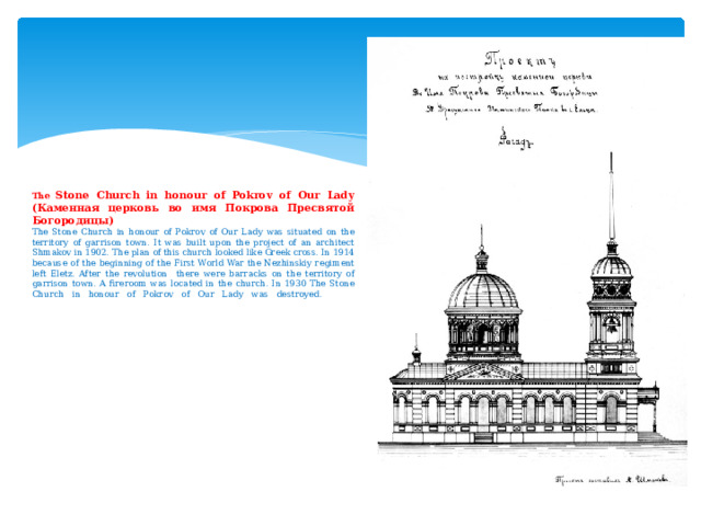                The Stone Church in honour of Pokrov of Our Lady (Каменная церковь во имя Покрова Пресвятой Богородицы)  The Stone Church in honour of Pokrov of Our Lady was situated on the territory of garrison town. It was built upon the project of an architect Shmakov in 1902. The plan of this church looked like Greek cross. In 1914 because of the beginning of the First World War the Nezhinskiy regiment left Eletz. After the revolution there were barracks on the territory of garrison town. A fireroom was located in the church. In 1930 The Stone Church in honour of Pokrov of Our Lady was destroyed.                       