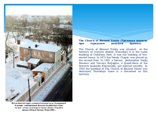               The Church of Blessed Trinity (Tроицкая церковь при городском женском приюте)    The Church of Blessed Trinity was situated on the territory of womens shelter. Nowadays it is the maim building of Childrens Park. It was the building of two-storied house. In 1875 the Family Chapel was placed on the second floor. In 1891 a famous philosopher Vasilij Rosanov and Varvara Butjagina, a grand-niece of the hierarch Inokentij Khersonskij, got merried secretly. In 1920 the building of The Church of Blessed Trinity was destroyed. Nowadays there is a flowerbed on this territory.                        
