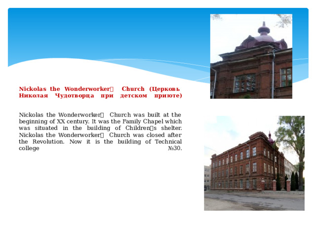               Nickolas the Wonderworker ۥ  Church (Церковь Николая Чудотворца при детском приюте)    Nickolas the Wonderworker ۥ  Church was built at the beginning of XX century. It was the Family Chapel which was situated in the building of Children ۥ s shelter. Nickolas the Wonderworker ۥ  Church was closed after the Revolution. Now it is the building of Technical college №30.               