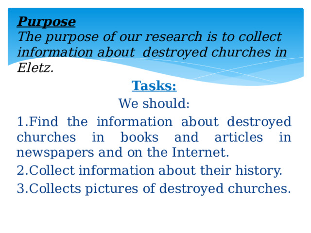 Purpose  The purpose of our research is to collect information about destroyed churches in Eletz. Tasks: We should: 1.Find the information about destroyed churches in books and articles in newspapers and on the Internet. 2.Collect information about their history. 3.Collects pictures of destroyed churches.  