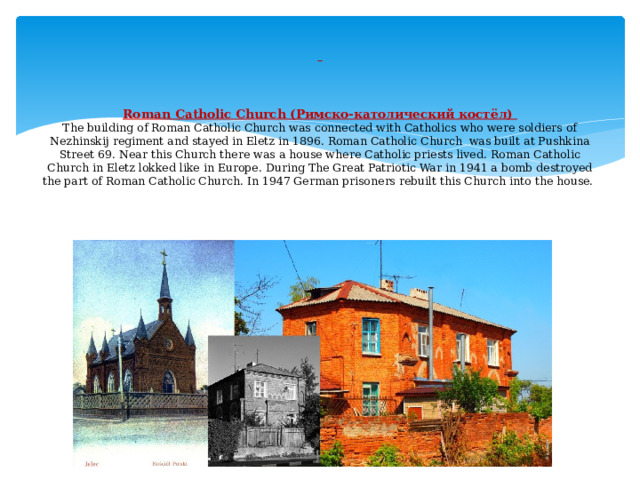       Roman Catholic Church (Римско-католический костёл)  The building of Roman Catholic Church was connected with Catholics who were soldiers of Nezhinskij regiment and stayed in Eletz in 1896. Roman Catholic Church was built at Pushkina Street 69. Near this Church there was a house where Catholic priests lived. Roman Catholic Church in Eletz lokked like in Europe. During The Great Patriotic War in 1941 a bomb destroyed the part of Roman Catholic Church. In 1947 German prisoners rebuilt this Church into the house.     