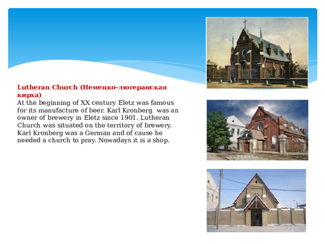             Lutheran Church (Немецко-лютеранская кирха)  At the beginning of XX century Eletz was famous for its manufacture of beer. Karl Kronberg was an owner of brewery in Eletz since 1901. Lutheran Church was situated on the territory of brewery. Karl Kronberg was a German and of cause he needed a church to pray. Nowadays it is a shop.               