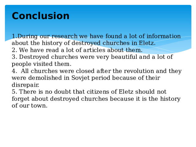 Conclusion   1.During our research we have found a lot of information about the history of destroyed churches in Eletz.  2. We have read a lot of articles about them.  3. Destroyed churches were very beautiful and a lot of people visited them.  4. All churches were closed after the revolution and they were demolished in Sovjet period because of their disrepair.  5. There is no doubt that citizens of Eletz should not forget about destroyed churches because it is the history of our town.    