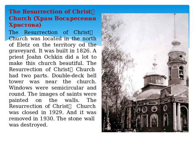 The Resurrection of Christ ۥ  Church (Храм Воскресения Христова) The Resurrection of Christ ۥ  Church was located in the north of Eletz on the territory od the graveyard. It was built in 1826. A priest Joahn Ochkin did a lot to make this church beautiful. The Resurrection of Christ ۥ  Church had two parts. Double-deck bell tower was near the church. Windows were semicircular and round. The images of saints were painted on the walls. The Resurrection of Christ ۥ  Church was closed in 1929. And it was removed in 1930. The stone wall was destroyed. 