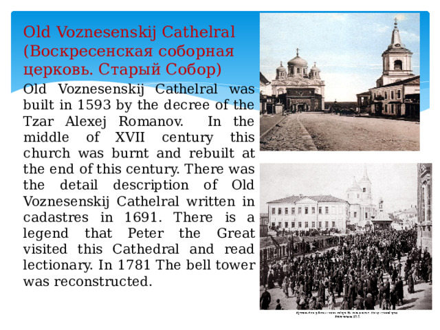 Old Voznesenskij Cathelral (Воскресенская соборная церковь. Старый Собор) Old Voznesenskij Cathelral was built in 1593 by the decree of the Tzar Alexej Romanov. In the middle of XVII century this church was burnt and rebuilt at the end of this century. There was the detail description of Old Voznesenskij Cathelral written in cadastres in 1691. There is a legend that Peter the Great visited this Cathedral and read lectionary. In 1781 The bell tower was reconstructed. 