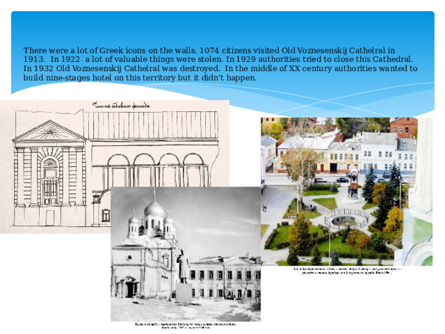    There were a lot of Greek icons on the walls. 1074 citizens visited Old Voznesenskij Cathelral in 1913. In 1922 a lot of valuable things were stolen. In 1929 authorities tried to close this Cathedral. In 1932 Old Voznesenskij Cathelral was destroyed. In the middle of XX century authorities wanted to build nine-stages hotel on this territory but it didn’t happen.      