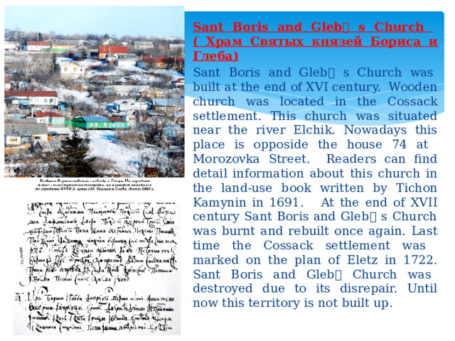Sant Boris and Gleb ۥ  s Church ( Храм Святых князей Бориса и Глеба) Sant Boris and Gleb ۥ  s Church was built at the end of XVI century. Wooden church was located in the Cossack settlement. This church was situated near the river Elchik. Nowadays this place is opposide the house 74 at Morozovka Street. Readers can find detail information about this church in the land-use book written by Tichon Kamynin in 1691. At the end of XVII century Sant Boris and Gleb ۥ  s Church was burnt and rebuilt once again. Last time the Cossack settlement was marked on the plan of Eletz in 1722. Sant Boris and Gleb ۥ  Church was destroyed due to its disrepair. Until now this territory is not built up. 