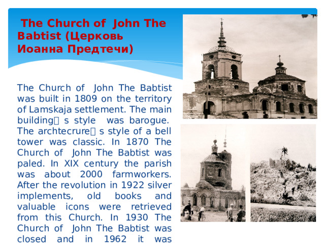  The Church of John The Babtist (Церковь Иоанна Предтечи) The Church of John The Babtist was built in 1809 on the territory of Lamskaja settlement. The main building ۥ  s style was barogue. The archtecrure ۥ  s style of a bell tower was classic. In 1870 The Church of John The Babtist was paled. In XIX century the parish was about 2000 farmworkers. After the revolution in 1922 silver implements, old books and valuable icons were retrieved from this Church. In 1930 The Church of John The Babtist was closed and in 1962 it was demolished due to its decay. 