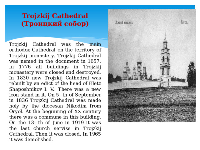 Trojzkij Cathedral (Троицкий собор) Trojzkij Cathedral was the main orthodox Cathedral on the territory of Trojzkij monastery. Trojzkij Cathedral was named in the document in 1657. In 1776 all buildings in Trojzkij monastery were closed and destroyed. In 1830 new Trojzkij Cathedral was rebuilt by an edict of the head of Eletz Shaposhnikov I. V.. There was a new icon-stand in it. On 5- th of September in 1836 Trojzkij Cathedral was made holy by the diocesan Nikodim from Oryol. At the beginning of XX century there was a commune in this building. On the 13- th of June in 1919 it was the last church servise in Trojzkij Cathedral. Then it was closed. In 1965 it was demolished. 