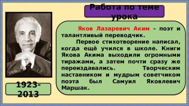 Работа по теме урока  Яков Лазаревич Аким – поэт и талантливый переводчик.  Первое стихотворение написал, когда ещё учился в школе. Книги Якова Акима выходили огромными тиражами, а затем почти сразу же переиздавались. Творческим наставником и мудрым советчиком поэта был Самуил Яковлевич Маршак. 1923-2013 