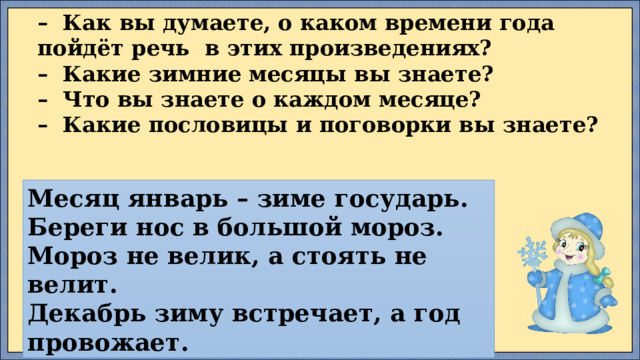 –   Как вы думаете, о каком времени года пойдёт речь  в этих произведениях?  –  Какие зимние месяцы вы знаете?  –  Что вы знаете о каждом месяце?  –  Какие пословицы и поговорки вы знаете? Месяц январь – зиме государь.  Береги нос в большой мороз.  Мороз не велик, а стоять не велит.  Декабрь зиму встречает, а год провожает. 