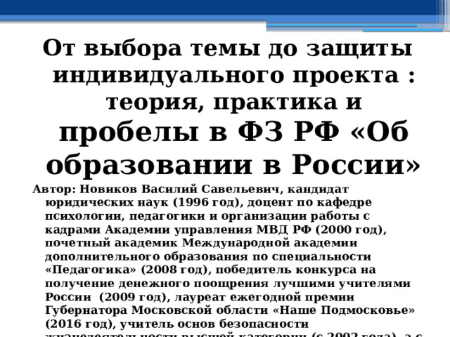От выбора темы до защиты индивидуального проекта : теория, практика и пробелы в ФЗ РФ «Об образовании в России» Автор: Новиков Василий Савельевич, кандидат юридических наук (1996 год), доцент по кафедре психологии, педагогики и организации работы с кадрами Академии управления МВД РФ (2000 год), почетный академик Международной академии дополнительного образования по специальности «Педагогика» (2008 год), победитель конкурса на получение денежного поощрения лучшими учителями России (2009 год), лауреат ежегодной премии Губернатора Московской области «Наше Подмосковье» (2016 год), учитель основ безопасности жизнедеятельности высшей категории (с 2002 года), а с 01.09.2024 года учитель основ безопасности и защиты Родины высшей категории, в составе экспертного совета НС «Интеграции» (с 2002 года)  
