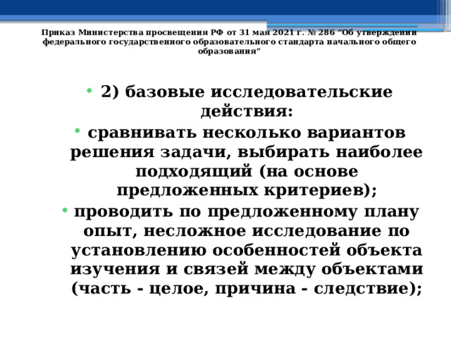   Приказ Министерства просвещения РФ от 31 мая 2021 г. № 286 “Об утверждении федерального государственного образовательного стандарта начального общего образования”   2) базовые исследовательские действия: сравнивать несколько вариантов решения задачи, выбирать наиболее подходящий (на основе предложенных критериев); проводить по предложенному плану опыт, несложное исследование по установлению особенностей объекта изучения и связей между объектами (часть - целое, причина - следствие); 