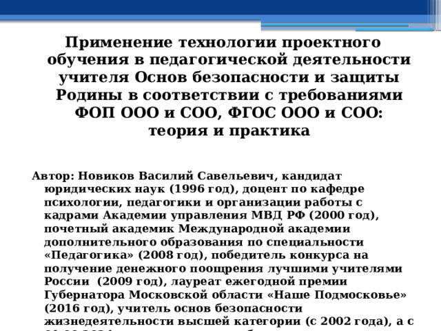 Применение технологии проектного обучения в педагогической деятельности учителя Основ безопасности и защиты Родины в соответствии с требованиями ФОП ООО и СОО, ФГОС ООО и СОО: теория и практика  Автор: Новиков Василий Савельевич, кандидат юридических наук (1996 год), доцент по кафедре психологии, педагогики и организации работы с кадрами Академии управления МВД РФ (2000 год), почетный академик Международной академии дополнительного образования по специальности «Педагогика» (2008 год), победитель конкурса на получение денежного поощрения лучшими учителями России (2009 год), лауреат ежегодной премии Губернатора Московской области «Наше Подмосковье» (2016 год), учитель основ безопасности жизнедеятельности высшей категории (с 2002 года), а с 01.09.2024 года учитель основ безопасности и защиты Родины высшей категории, в составе экспертного совета НС «Интеграции» (с 2002 года) 