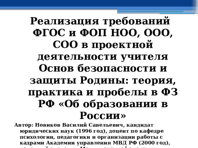 Реализация требований ФГОС и ФОП НОО, ООО, СОО в проектной деятельности учителя Основ безопасности и защиты Родины: теория, практика и пробелы в ФЗ РФ «Об образовании в России» Автор: Новиков Василий Савельевич, кандидат юридических наук (1996 год), доцент по кафедре психологии, педагогики и организации работы с кадрами Академии управления МВД РФ (2000 год), почетный академик Международной академии дополнительного образования по специальности «Педагогика» (2008 год), победитель конкурса на получение денежного поощрения лучшими учителями России (2009 год), лауреат ежегодной премии Губернатора Московской области «Наше Подмосковье» (2016 год), учитель основ безопасности жизнедеятельности высшей категории (с 2002 года), а с 01.09.2024 года учитель основ безопасности и защиты Родины высшей категории, в составе экспертного совета НС «Интеграции» (с 2002 года)  