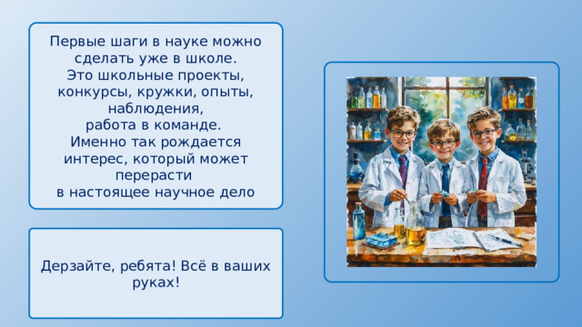 Первые шаги в науке можно сделать уже в школе. Это школьные проекты, конкурсы, кружки, опыты, наблюдения, работа в команде. Именно так рождается интерес, который может перерасти в настоящее научное дело Дерзайте, ребята! Всё в ваших руках! 