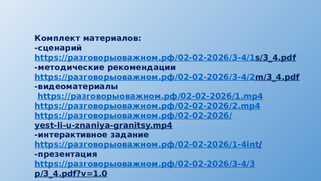 Комплект материалов: -сценарий https:// разговорыоважном.рф /02-02-2026/3-4/1 s/3_4.pdf  -методические рекомендации https :// разговорыоважном.рф /02-02-2026/3-4/2 m/3_4.pdf  -видеоматериалы  https:// разговорыоважном.рф /02-02-2026/1. mp4 https:// разговорыоважном.рф /02-02-2026/2. mp4 https:// разговорыоважном.рф /02-02-2026/ yest-li-u-znaniya-granitsy.mp4  -интерактивное задание https:// разговорыоважном.рф /02-02-2026/1-4 int /  -презентация https:// разговорыоважном.рф /02-02-2026/3-4/3 p/3_4.pdf?v=1.0  