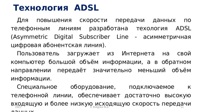 Технология ADSL Для повышения скорости передачи данных по телефонным линиям разработана техология ADSL (Asymmetric Digital Subscriber Line - асимметричная цифровая абонентская линия). Пользователь загружает из Интернета на свой компьютер большой объём информации, а в обратном направлении передаёт значительно меньший объём информации. Специальное оборудование, подключаемое к телефонной линии, обеспечивает достаточно высокую входящую и более низкую исходящую скорость передачи данных. 2021  © Bolgova N.A. 