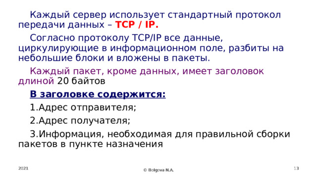 Каждый сервер использует стандартный протокол передачи данных – TCP / IP. Согласно протоколу TCP/IP все данные, циркулирующие в информационном поле, разбиты на небольшие блоки и вложены в пакеты. Каждый пакет, кроме данных, имеет заголовок длиной 20 байтов В заголовке содержится: Адрес отправителя; Адрес получателя; Информация, необходимая для правильной сборки пакетов в пункте назначения 2021  © Bolgova N.A. 