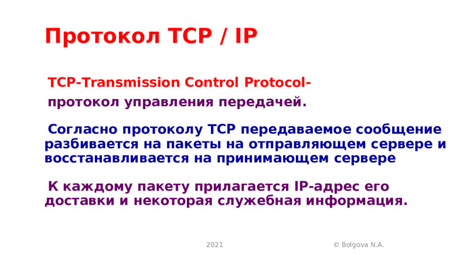 Протокол TCP / IP TCP-Transmission Control Protocol- протокол управления передачей. Согласно протоколу ТСР передаваемое сообщение разбивается на пакеты на отправляющем сервере и восстанавливается на принимающем сервере  К каждому пакету прилагается IP -адрес его доставки и некоторая служебная информация.  2021 © Bolgova N.A. 