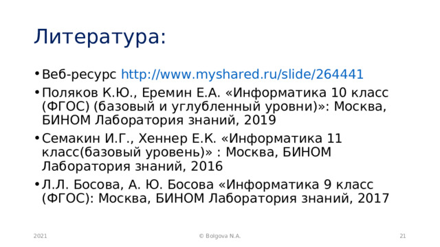 Литература: Веб-ресурс http://www.myshared.ru/slide/264441 Поляков К.Ю., Еремин Е.А. «Информатика 10 класс (ФГОС) (базовый и углубленный уровни)»: Москва, БИНОМ Лаборатория знаний, 2019 Семакин И.Г., Хеннер Е.К. «Информатика 11 класс(базовый уровень)» : Москва, БИНОМ Лаборатория знаний, 2016 Л.Л. Босова, А. Ю. Босова «Информатика 9 класс (ФГОС): Москва, БИНОМ Лаборатория знаний, 2017  2021  © Bolgova N.A. 