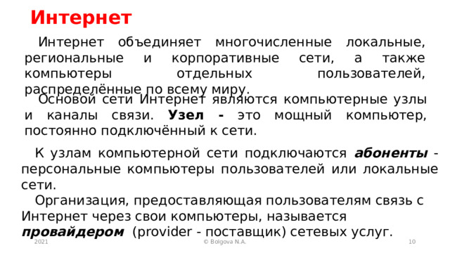 Интернет Интернет объединяет многочисленные локальные, региональные и корпоративные сети, а также компьютеры отдельных пользователей, распределённые по всему миру. Основой сети Интернет являются компьютерные узлы и каналы связи. Узел - это мощный компьютер, постоянно подключённый к сети. К узлам компьютерной сети подключаются абоненты - персональные компьютеры пользователей или локальные сети. Организация, предоставляющая пользователям связь с Интернет через свои компьютеры, называется провайдером  (provider - поставщик) сетевых услуг. 2021  © Bolgova N.A. 