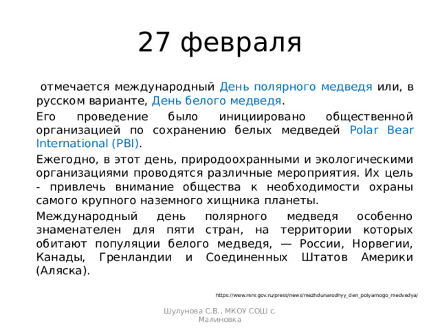 27 февраля   отмечается международный День полярного медведя или, в русском варианте, День белого медведя .  Его проведение было инициировано общественной организацией по сохранению белых медведей Polar Bear International (PBI ) .   Ежегодно, в этот день, природоохранными и экологическими организациями проводятся различные мероприятия. Их цель - привлечь внимание общества к необходимости охраны самого крупного наземного хищника планеты.   Международный день полярного медведя особенно знаменателен для пяти стран, на территории которых обитают популяции белого медведя, — России, Норвегии, Канады, Гренландии и Соединенных Штатов Америки (Аляска).  https://www.mnr.gov.ru/press/news/mezhdunarodnyy_den_polyarnogo_medvedya/ Шулунова С.В., МКОУ СОШ с. Малиновка 