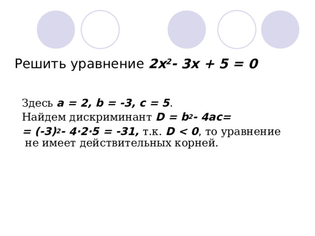 Решить уравнение 2x 2 - 3x + 5 = 0 З десь  a = 2, b = -3, c = 5 . На йдем дискриминант  D = b 2 - 4ac = =  (-3) 2 - 4·2·5 = -31 , т. к .  D  , то уравнение  не имеет д ействительных корней.    