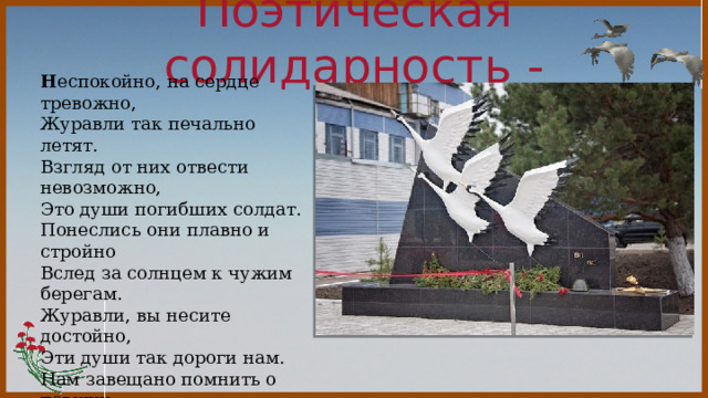 Поэтическая солидарность -  Н еспокойно, на сердце тревожно,  Журавли так печально летят.  Взгляд от них отвести невозможно,  Это души погибших солдат. Понеслись они плавно и стройно  Вслед за солнцем к чужим берегам.  Журавли, вы несите достойно,  Эти души так дороги нам. Нам завещано помнить о павших,  О защитниках нашей земли.  Души светлые чистые ваши  Понесли в небеса журавли. 