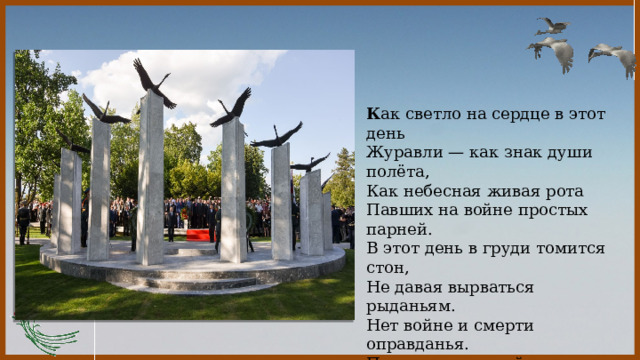  К ак светло на сердце в этот день  Журавли — как знак души полёта,  Как небесная живая рота  Павших на войне простых парней. В этот день в груди томится стон,  Не давая вырваться рыданьям.  Нет войне и смерти оправданья.  Павшим — низкий от живых поклон. 