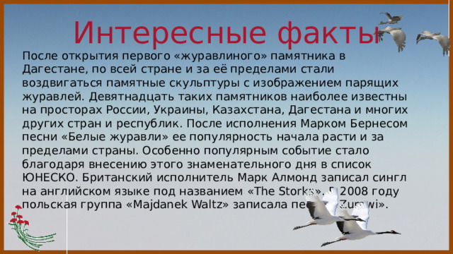 Интересные факты  После открытия первого «журавлиного» памятника в Дагестане, по всей стране и за её пределами стали воздвигаться памятные скульптуры с изображением парящих журавлей. Девятнадцать таких памятников наиболее известны на просторах России, Украины, Казахстана, Дагестана и многих других стран и республик. После исполнения Марком Бернесом песни «Белые журавли» ее популярность начала расти и за пределами страны. Особенно популярным событие стало благодаря внесению этого знаменательного дня в список ЮНЕСКО. Британский исполнитель Марк Алмонд записал сингл на английском языке под названием «The Storks». В 2008 году польская группа «Majdanek Waltz» записала песню «Zurawi». 