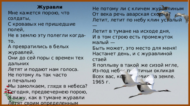 Журавли Мне кажется порою, что солдаты,  С кровавых не пришедшие полей,  Не в землю эту полегли когда-то,  А превратились в белых журавлей. Они до сей поры с времен тех дальних  Летят и подают нам голоса.  Не потому ль так часто и печально  Мы замолкаем, глядя в небеса? Сегодня, предвечернею порою,  Я вижу, как в тумане журавли  Летят своим определенным строем,  Как по полям людьми они брели. Они летят, свершают путь свой длинный  И выкликают чьи-то имена.    Не потому ли с кличем журавлиным  От века речь аварская сходна? Летит, летит по небу клин усталый —  Летит в тумане на исходе дня,  И в том строю есть промежуток малый —  Быть может, это место для меня! Настанет день, и с журавлиной стаей  Я поплыву в такой же сизой мгле,  Из-под небес по-птичьи окликая  Всех вас, кого оставил на земле. 1965 г. 